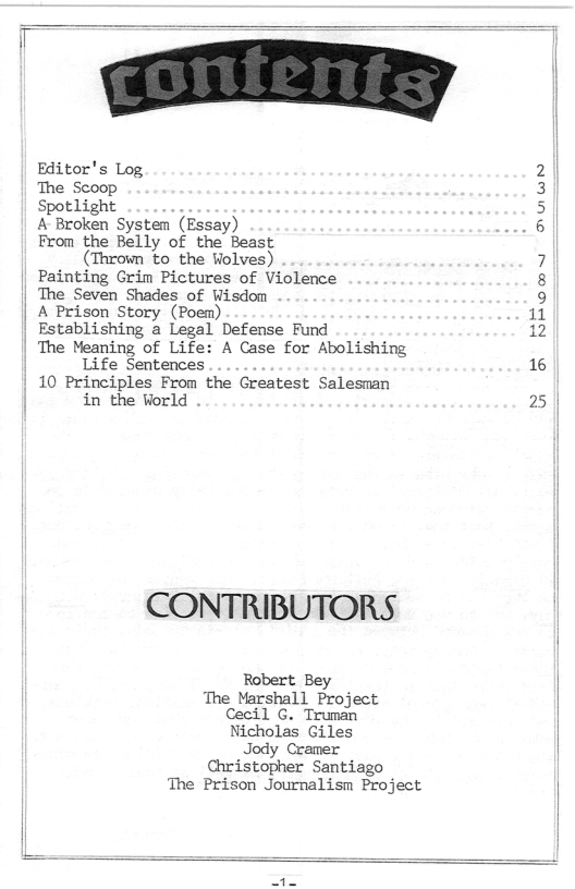 Editor’s Log. The Scoop Spotlight A Broken System (Essay) From the Belly of the Beast (Thrown to the Wolves) Painting Grim Pictures of Violence The Seven Shades of Wisdom | A Prison Story (Poem) Establishing a Legal Defense Fund The Meaning of Life: A Case for Abolishing Life Sentences 10 Principles From the Greatest Salesman in the World CONTRIBUTORS Robert Bey The Marshall Project Cecil G. Truman Nicholas Giles Jody Cramer Christopher Santiago The Prison Journalism Project